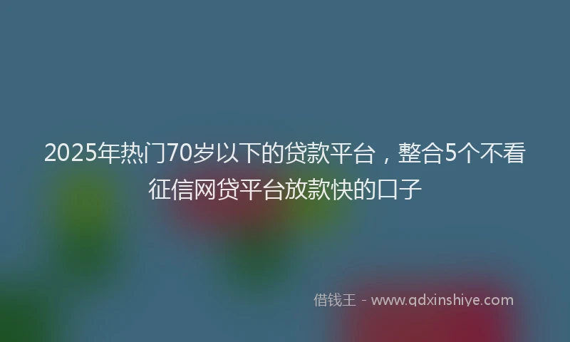 2025年热门70岁以下的贷款平台，整合5个不看征信网贷平台放款快的口子