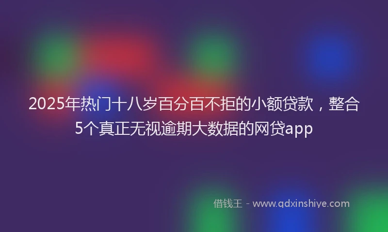 2025年热门十八岁百分百不拒的小额贷款，整合5个真正无视逾期大数据的网贷app