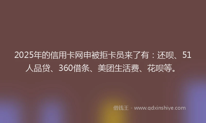 2025年的信用卡网申被拒卡员来了有：还呗、51人品贷、360借条、美团生活费、花呗等。
