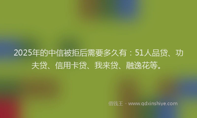 2025年的中信被拒后需要多久有：51人品贷、功夫贷、信用卡贷、我来贷、融逸花等。