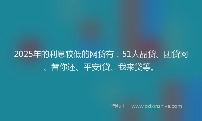 2025年的利息较低的网贷有：51人品贷、团贷网、替你还、平安i贷、我来贷等。