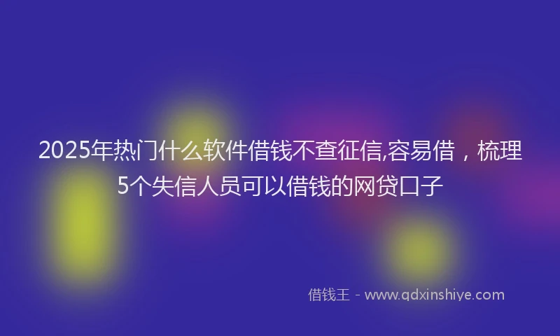 2025年热门什么软件借钱不查征信,容易借，梳理5个失信人员可以借钱的网贷口子