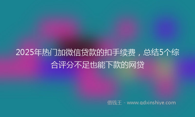 2025年热门加微信贷款的扣手续费，总结5个综合评分不足也能下款的网贷