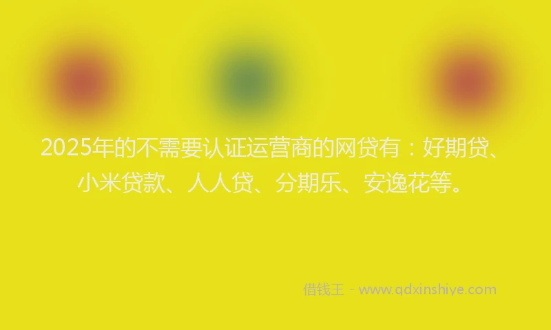 2025年的不需要认证运营商的网贷有：好期贷、小米贷款、人人贷、分期乐、安逸花等。