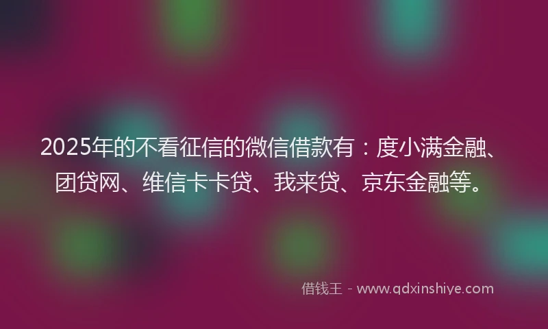 2025年的不看征信的微信借款有：度小满金融、团贷网、维信卡卡贷、我来贷、京东金融等。