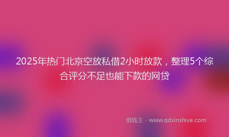 2025年热门北京空放私借2小时放款，整理5个综合评分不足也能下款的网贷