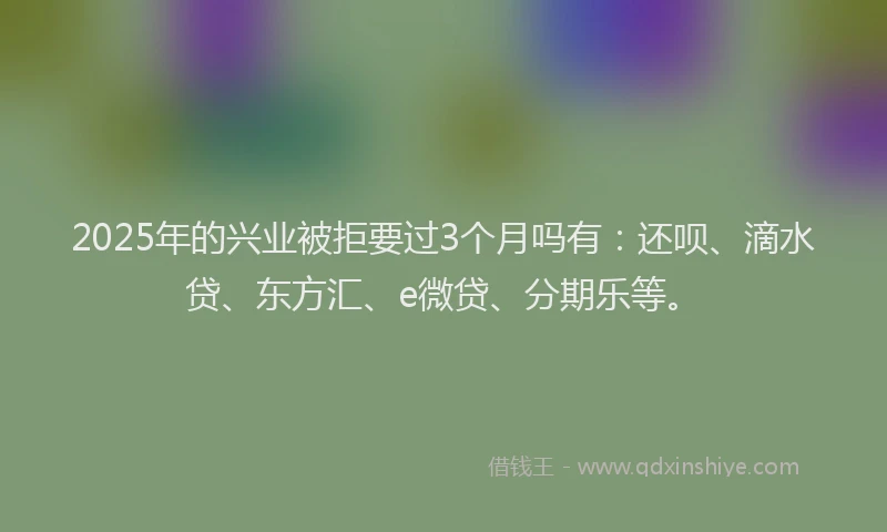 2025年的兴业被拒要过3个月吗有：还呗、滴水贷、东方汇、e微贷、分期乐等。