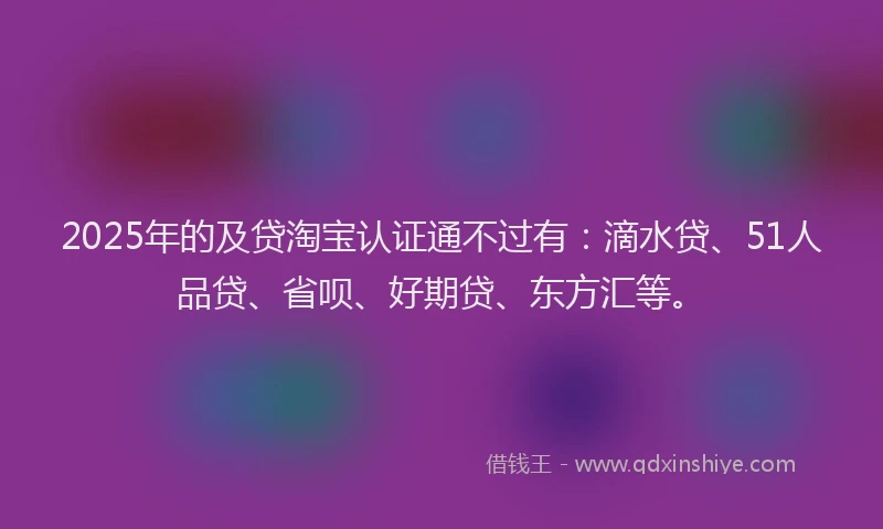 2025年的及贷淘宝认证通不过有：滴水贷、51人品贷、省呗、好期贷、东方汇等。