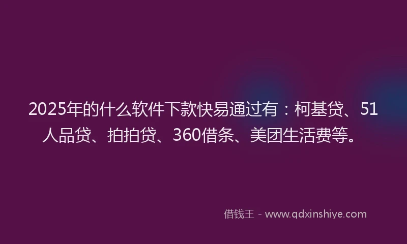 2025年的什么软件下款快易通过有：柯基贷、51人品贷、拍拍贷、360借条、美团生活费等。