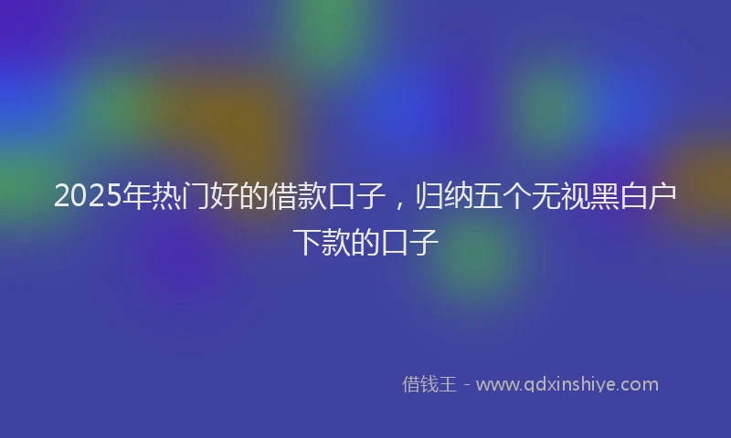 2025年热门好的借款口子，归纳五个无视黑白户下款的口子