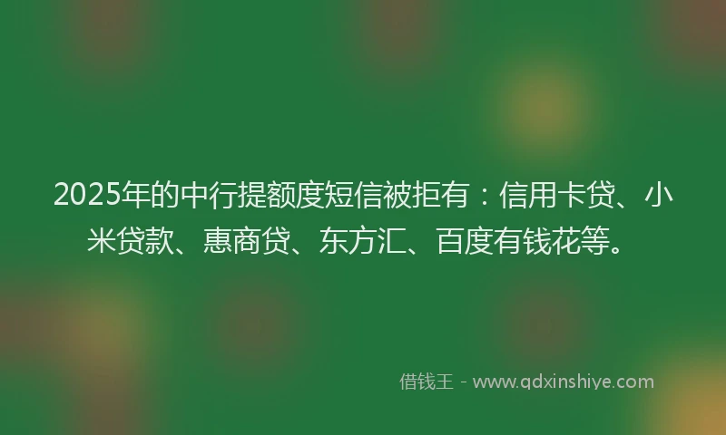 2025年的中行提额度短信被拒有：信用卡贷、小米贷款、惠商贷、东方汇、百度有钱花等。