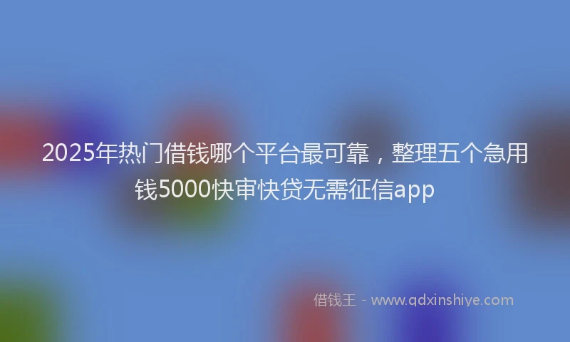 2025年热门借钱哪个平台最可靠，整理五个急用钱5000快审快贷无需征信app