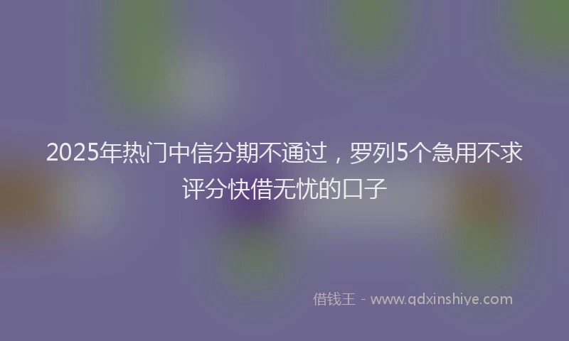 2025年热门中信分期不通过，罗列5个急用不求评分快借无忧的口子