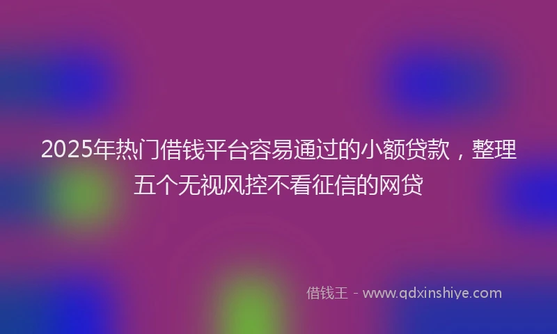 2025年热门借钱平台容易通过的小额贷款，整理五个无视风控不看征信的网贷
