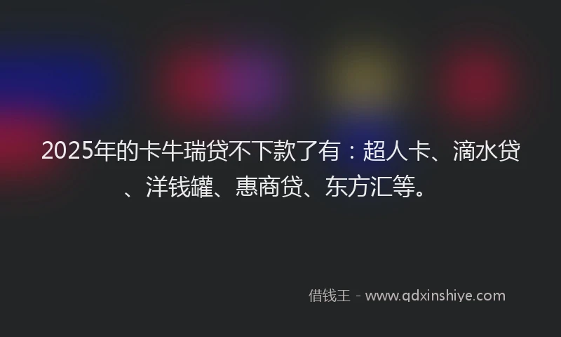2025年的卡牛瑞贷不下款了有：超人卡、滴水贷、洋钱罐、惠商贷、东方汇等。