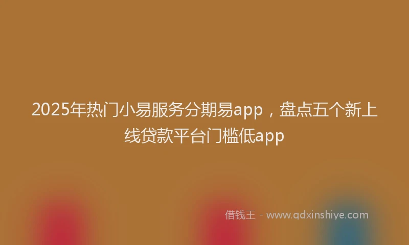 2025年热门小易服务分期易app，盘点五个新上线贷款平台门槛低app