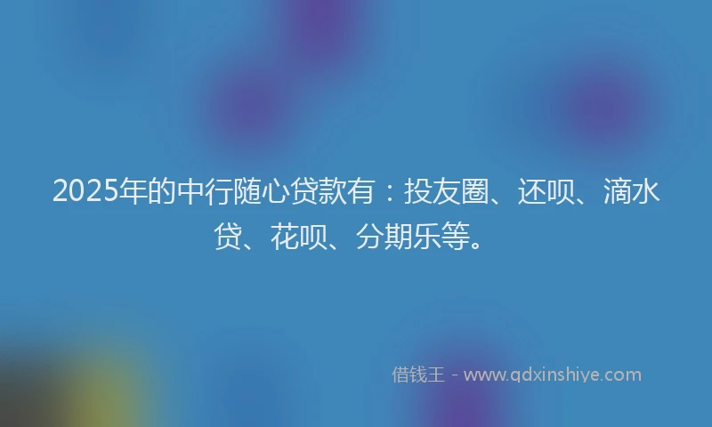 2025年的中行随心贷款有：投友圈、还呗、滴水贷、花呗、分期乐等。