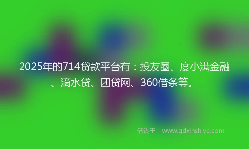 2025年的714贷款平台有：投友圈、度小满金融、滴水贷、团贷网、360借条等。