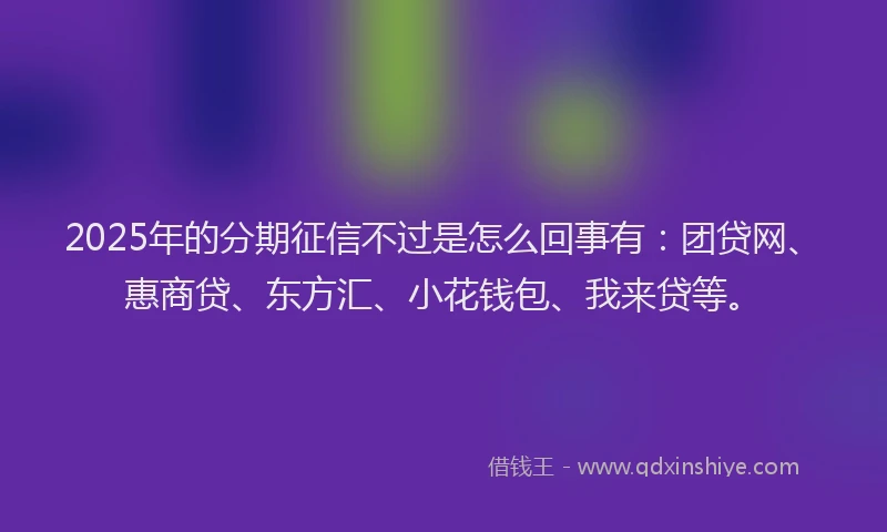 2025年的分期征信不过是怎么回事有：团贷网、惠商贷、东方汇、小花钱包、我来贷等。