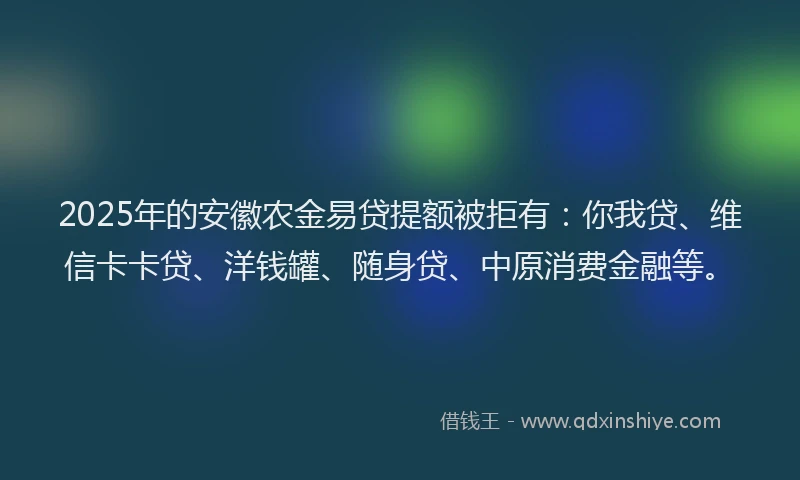 2025年的安徽农金易贷提额被拒有：你我贷、维信卡卡贷、洋钱罐、随身贷、中原消费金融等。