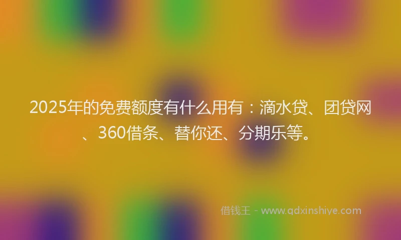 2025年的免费额度有什么用有：滴水贷、团贷网、360借条、替你还、分期乐等。
