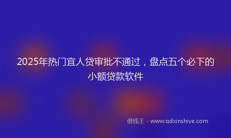 2025年热门宜人贷审批不通过，盘点五个必下的小额贷款软件