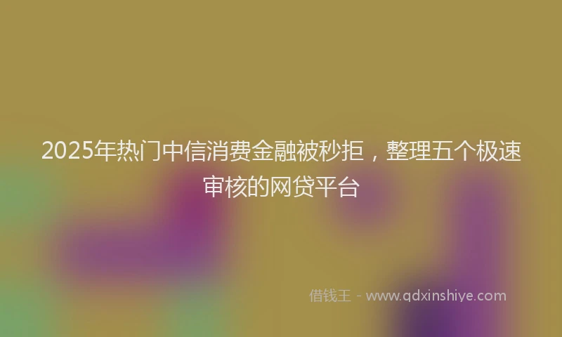 2025年热门中信消费金融被秒拒，整理五个极速审核的网贷平台