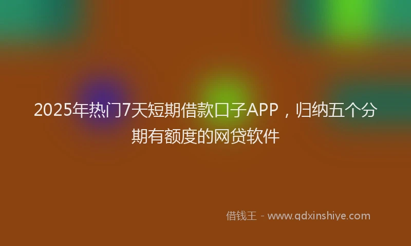 2025年热门7天短期借款口子APP，归纳五个分期有额度的网贷软件