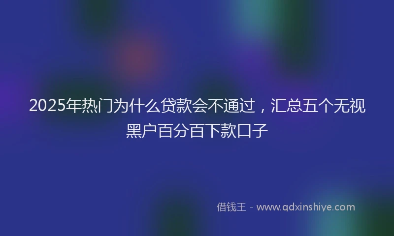 2025年热门为什么贷款会不通过，汇总五个无视黑户百分百下款口子