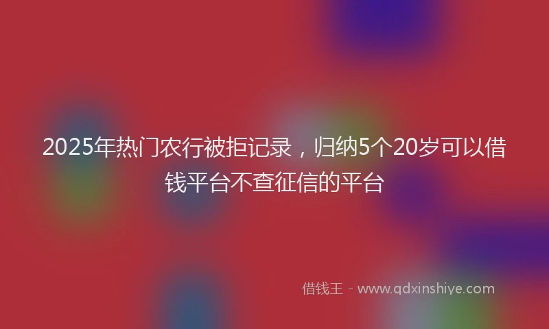 2025年热门农行被拒记录，归纳5个20岁可以借钱平台不查征信的平台