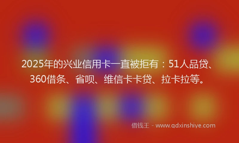 2025年的兴业信用卡一直被拒有：51人品贷、360借条、省呗、维信卡卡贷、拉卡拉等。