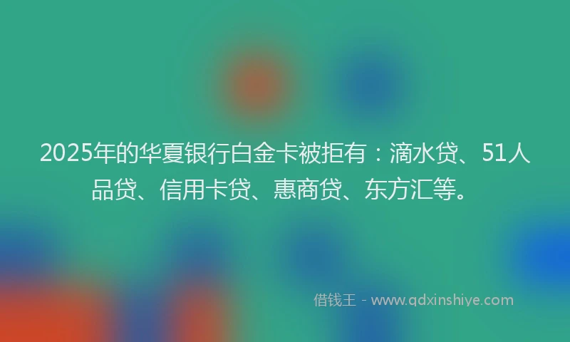 2025年的华夏银行白金卡被拒有：滴水贷、51人品贷、信用卡贷、惠商贷、东方汇等。