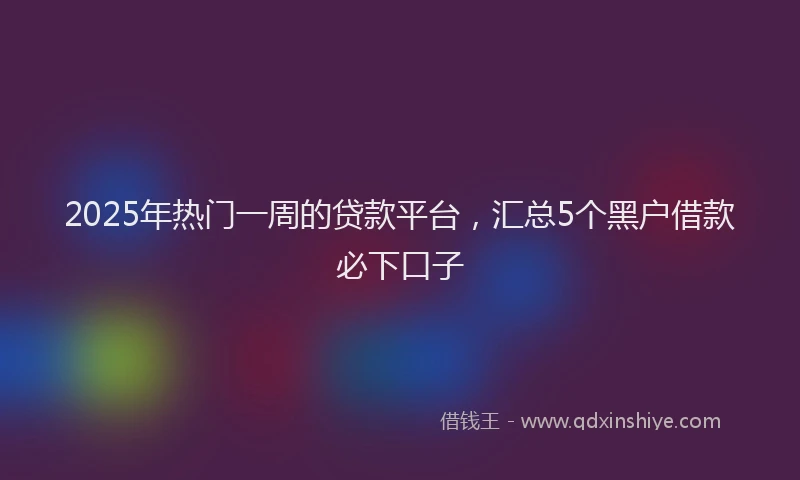 2025年热门一周的贷款平台，汇总5个黑户借款必下口子
