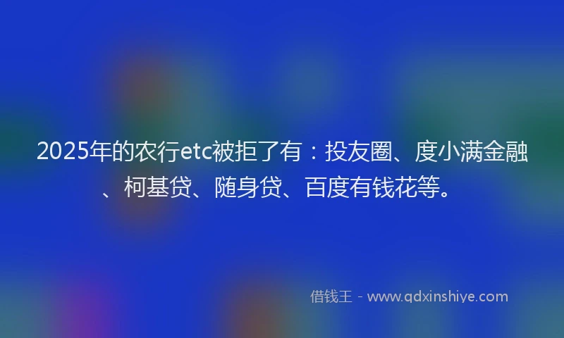 2025年的农行etc被拒了有：投友圈、度小满金融、柯基贷、随身贷、百度有钱花等。
