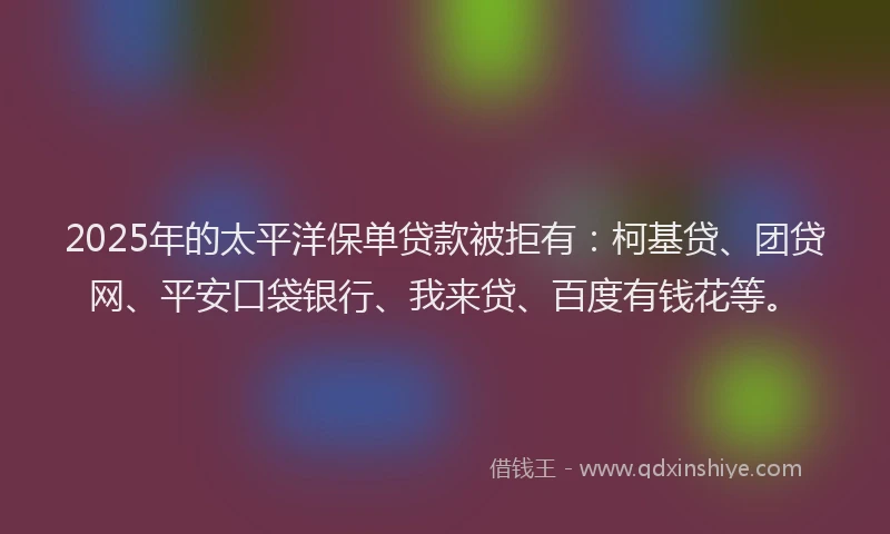 2025年的太平洋保单贷款被拒有：柯基贷、团贷网、平安口袋银行、我来贷、百度有钱花等。