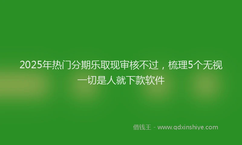 2025年热门分期乐取现审核不过，梳理5个无视一切是人就下款软件