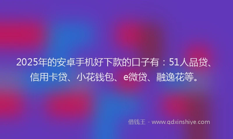 2025年的安卓手机好下款的口子有：51人品贷、信用卡贷、小花钱包、e微贷、融逸花等。