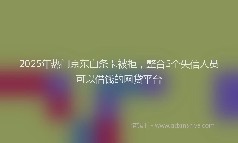 2025年热门京东白条卡被拒，整合5个失信人员可以借钱的网贷平台