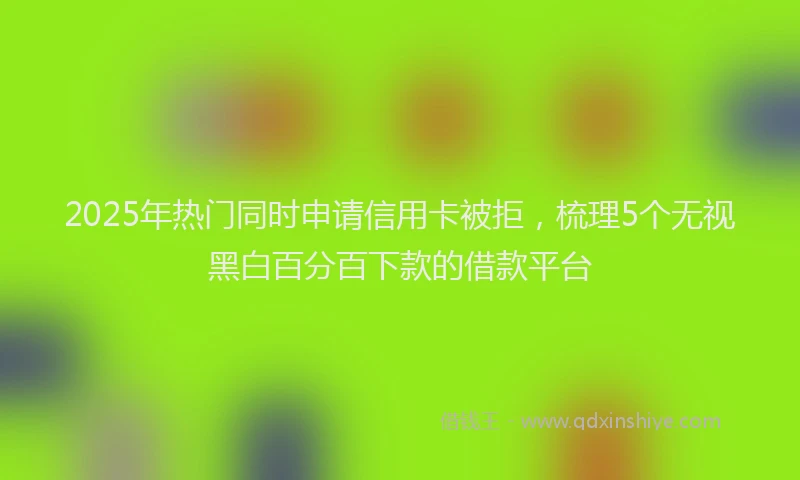2025年热门同时申请信用卡被拒，梳理5个无视黑白百分百下款的借款平台