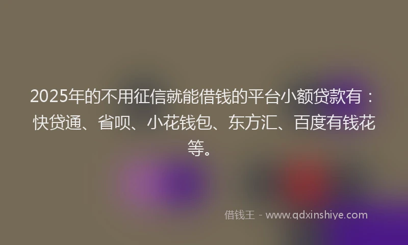 2025年的不用征信就能借钱的平台小额贷款有：快贷通、省呗、小花钱包、东方汇、百度有钱花等。