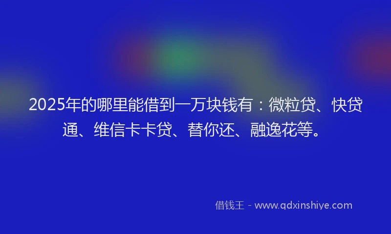 2025年的哪里能借到一万块钱有：微粒贷、快贷通、维信卡卡贷、替你还、融逸花等。