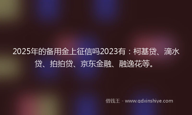 2025年的备用金上征信吗2023有：柯基贷、滴水贷、拍拍贷、京东金融、融逸花等。
