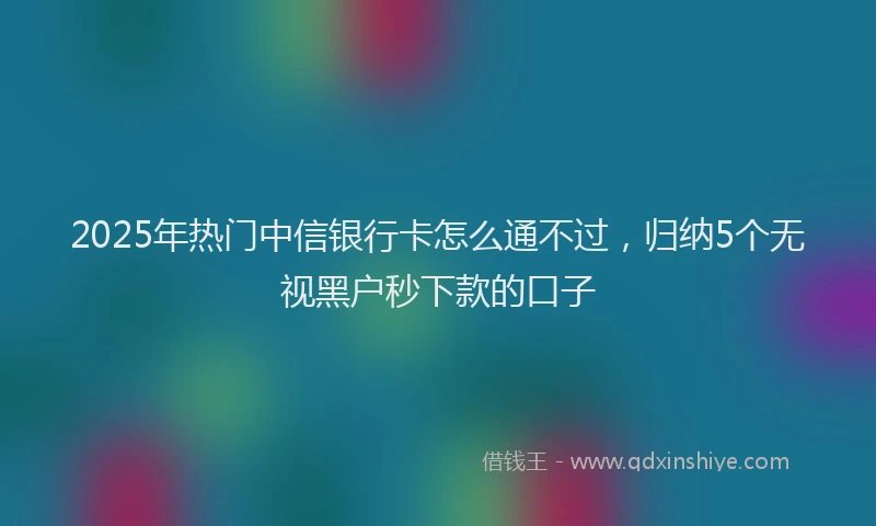 2025年热门中信银行卡怎么通不过，归纳5个无视黑户秒下款的口子