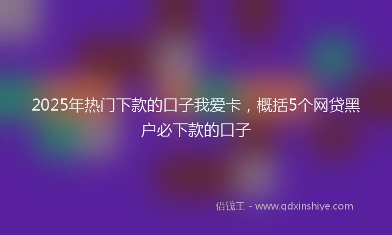 2025年热门下款的口子我爱卡，概括5个网贷黑户必下款的口子