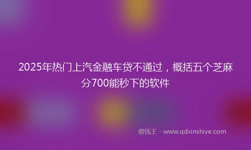 2025年热门上汽金融车贷不通过，概括五个芝麻分700能秒下的软件