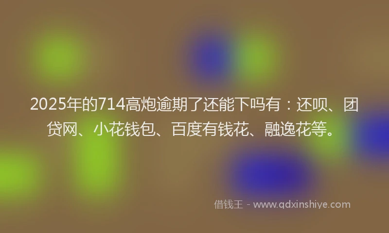 2025年的714高炮逾期了还能下吗有：还呗、团贷网、小花钱包、百度有钱花、融逸花等。