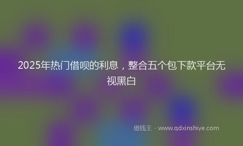 2025年热门借呗的利息，整合五个包下款平台无视黑白