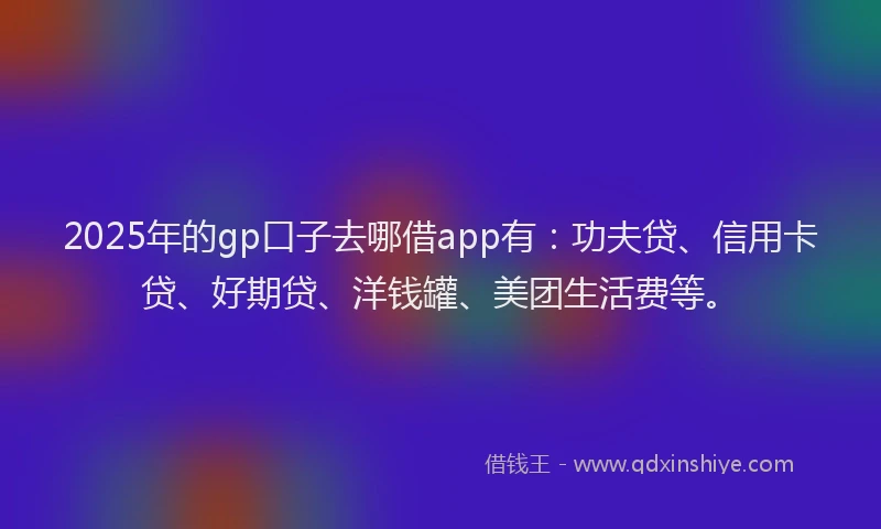 2025年的gp口子去哪借app有：功夫贷、信用卡贷、好期贷、洋钱罐、美团生活费等。
