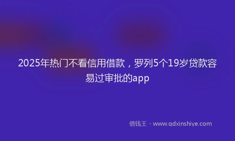 2025年热门不看信用借款，罗列5个19岁贷款容易过审批的app