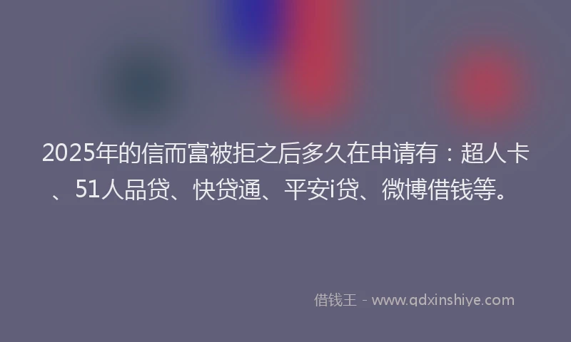 2025年的信而富被拒之后多久在申请有：超人卡、51人品贷、快贷通、平安i贷、微博借钱等。